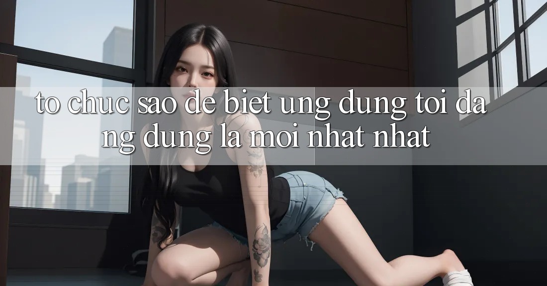 Tổ chức sao để biết ứng dụng tôi đang dùng là mới nhất nhất?