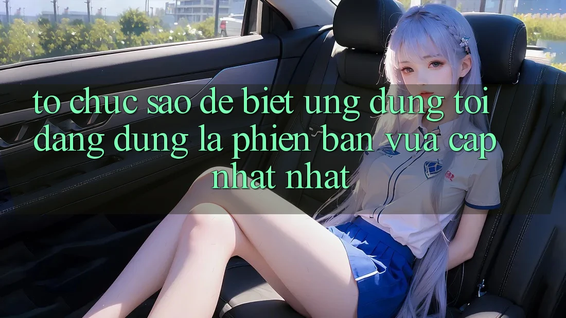 Tổ chức sao để biết ứng dụng tôi đang dùng là phiên bản vừa cập nhật nhất?
