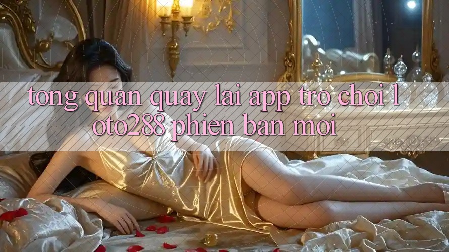 Tổng Quan Quay lại App Trò chơi Loto288 Phiên Bản Mới Tổng Quan Quay lại App Trò chơi Loto288 Phiên Bản Mới