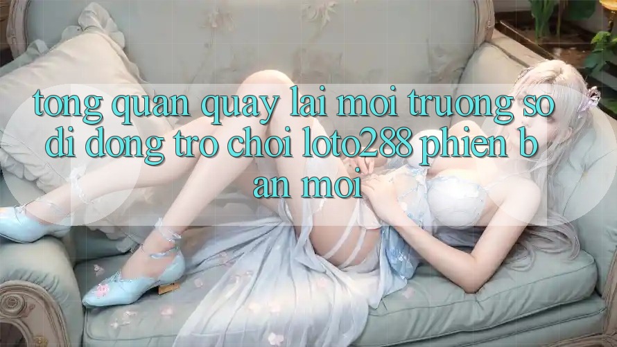 Tổng Quan Quay lại Môi trường số di động Trò chơi Loto288 Phiên Bản Mới Tổng Quan Quay lại Môi trường số di động Trò chơi Loto288 Phiên Bản Mới