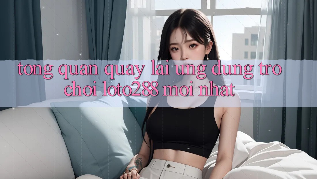 Tổng Quan Quay lại Ứng Dụng Trò chơi Loto288 Mới nhất Tổng Quan Quay lại Ứng Dụng Trò chơi Loto288 Mới nhất