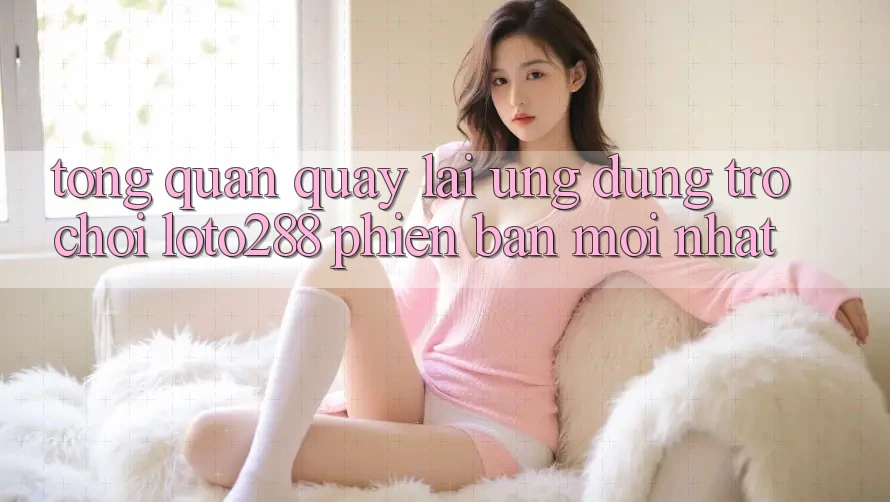 Tổng Quan Quay lại Ứng Dụng Trò chơi Loto288 Phiên Bản Mới nhất Tổng Quan Quay lại Ứng Dụng Trò chơi Loto288 Phiên Bản Mới nhất