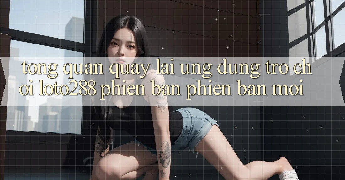 Tổng Quan Quay lại Ứng Dụng Trò chơi Loto288 Phiên Bản Phiên bản mới Tổng Quan Quay lại Ứng Dụng Trò chơi Loto288 Phiên Bản Phiên bản mới