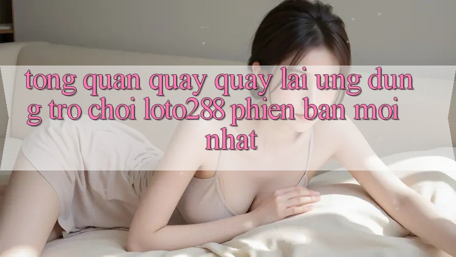 Tổng Quan Quay quay lại Ứng Dụng Trò chơi Loto288 Phiên Bản Mới nhất Tổng Quan Quay quay lại Ứng Dụng Trò chơi Loto288 Phiên Bản Mới nhất