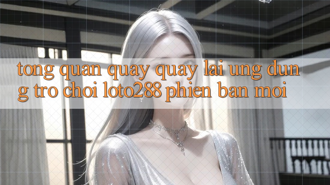 Tổng Quan Quay quay lại Ứng Dụng Trò chơi Loto288 Phiên Bản Mới