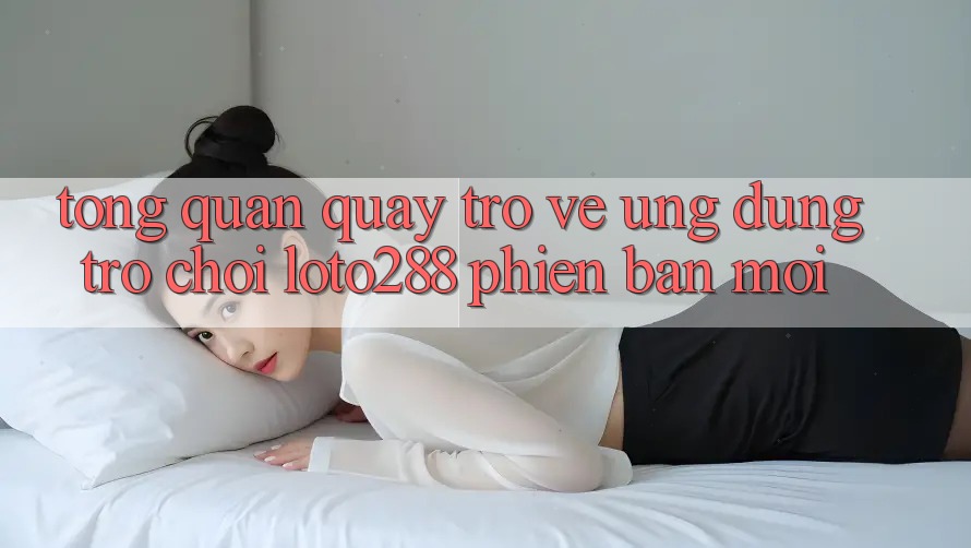 Tổng Quan Quay trở về Ứng Dụng Trò chơi Loto288 Phiên Bản Mới Tổng Quan Quay trở về Ứng Dụng Trò chơi Loto288 Phiên Bản Mới