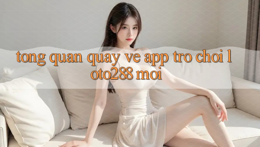 Tổng Quan Quay về App Trò chơi Loto288 Mới Tổng Quan Quay về App Trò chơi Loto288 Mới