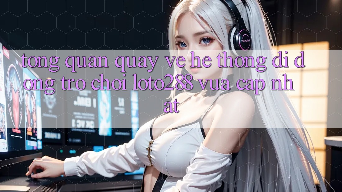 Tổng Quan Quay về Hệ thống di động Trò chơi Loto288 Vừa cập nhật