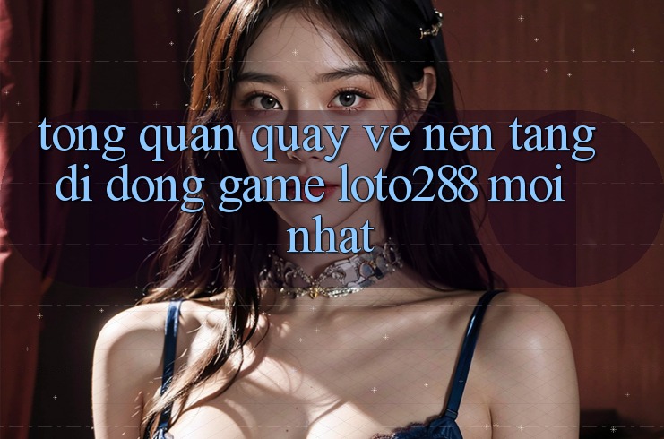 Tổng Quan Quay về Nền tảng di động Game Loto288 Mới nhất Tổng Quan Quay về Nền tảng di động Game Loto288 Mới nhất