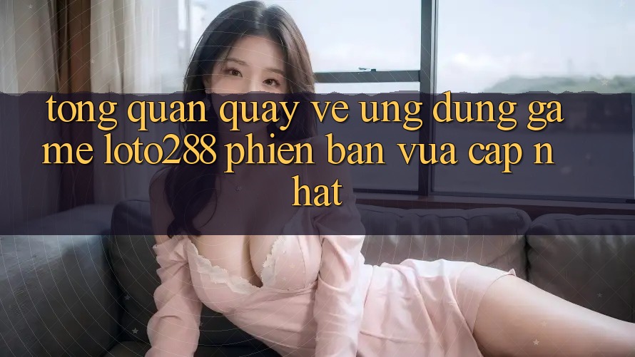 Tổng Quan Quay về Ứng Dụng Game Loto288 Phiên Bản Vừa cập nhật Tổng Quan Quay về Ứng Dụng Game Loto288 Phiên Bản Vừa cập nhật