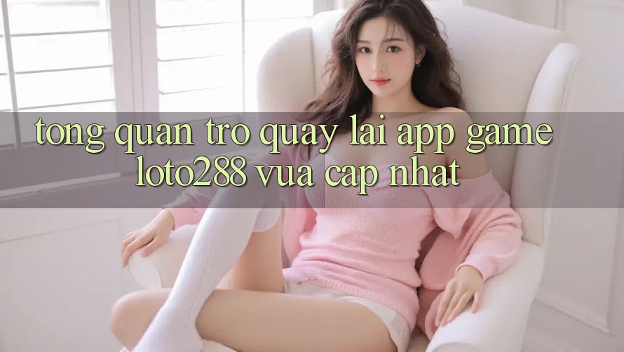 Tổng Quan Trở quay lại App Game Loto288 Vừa cập nhật Tổng Quan Trở quay lại App Game Loto288 Vừa cập nhật