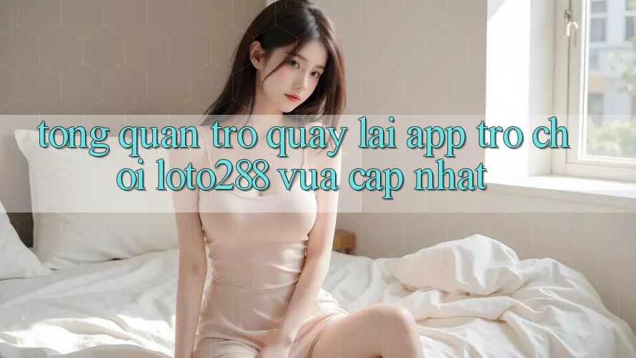 Tổng Quan Trở quay lại App Trò chơi Loto288 Vừa cập nhật Tổng Quan Trở quay lại App Trò chơi Loto288 Vừa cập nhật