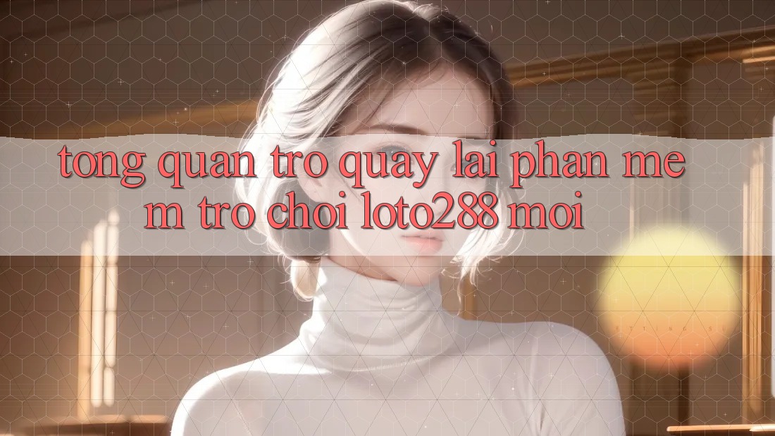 Tổng Quan Trở quay lại Phần mềm Trò chơi Loto288 Mới Tổng Quan Trở quay lại Phần mềm Trò chơi Loto288 Mới