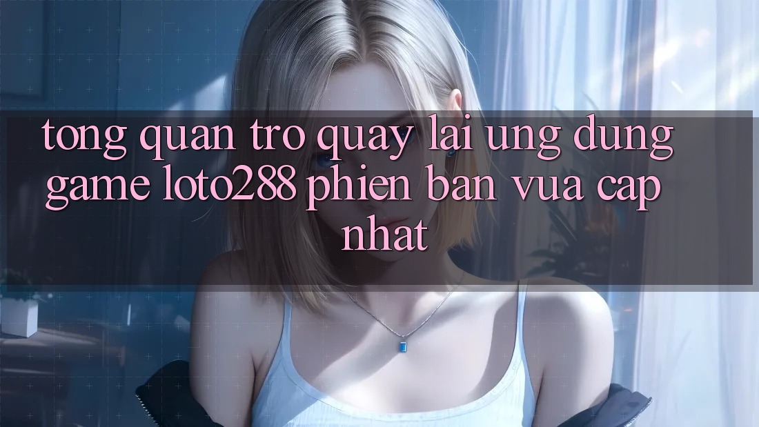 Tổng Quan Trở quay lại Ứng Dụng Game Loto288 Phiên Bản Vừa cập nhật Tổng Quan Trở quay lại Ứng Dụng Game Loto288 Phiên Bản Vừa cập nhật