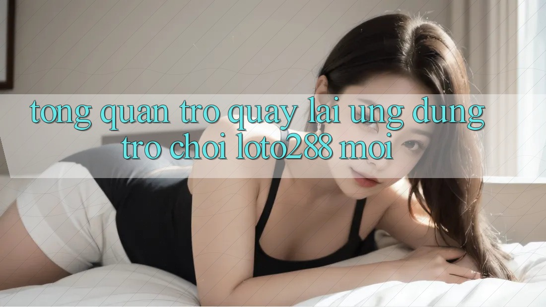 Tổng Quan Trở quay lại Ứng dụng Trò chơi Loto288 Mới Tổng Quan Trở quay lại Ứng dụng Trò chơi Loto288 Mới