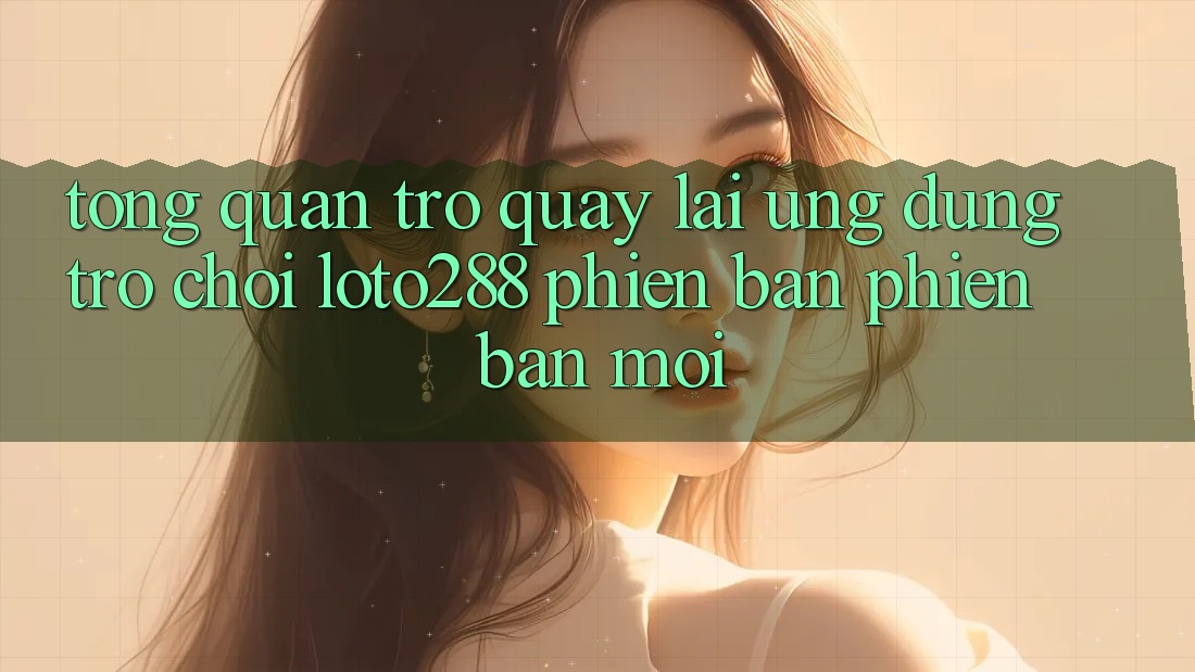 Tổng Quan Trở quay lại Ứng Dụng Trò chơi Loto288 Phiên Bản Phiên bản mới