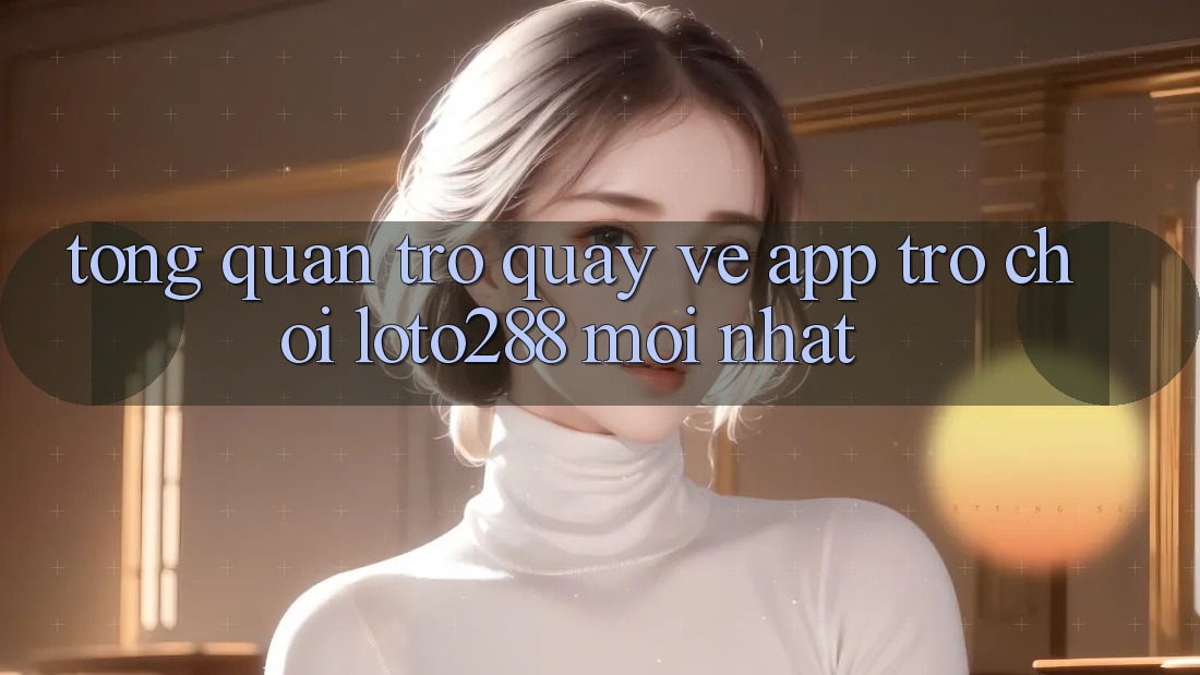 Tổng Quan Trở quay về App Trò chơi Loto288 Mới nhất Tổng Quan Trở quay về App Trò chơi Loto288 Mới nhất