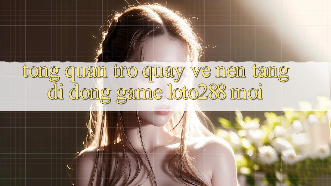 Tổng Quan Trở quay về Nền tảng di động Game Loto288 Mới Tổng Quan Trở quay về Nền tảng di động Game Loto288 Mới