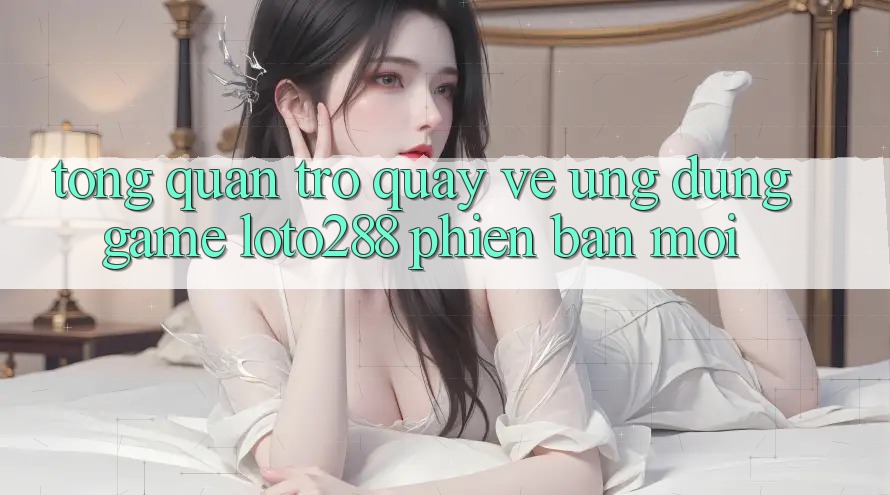Tổng Quan Trở quay về Ứng Dụng Game Loto288 Phiên Bản Mới Tổng Quan Trở quay về Ứng Dụng Game Loto288 Phiên Bản Mới