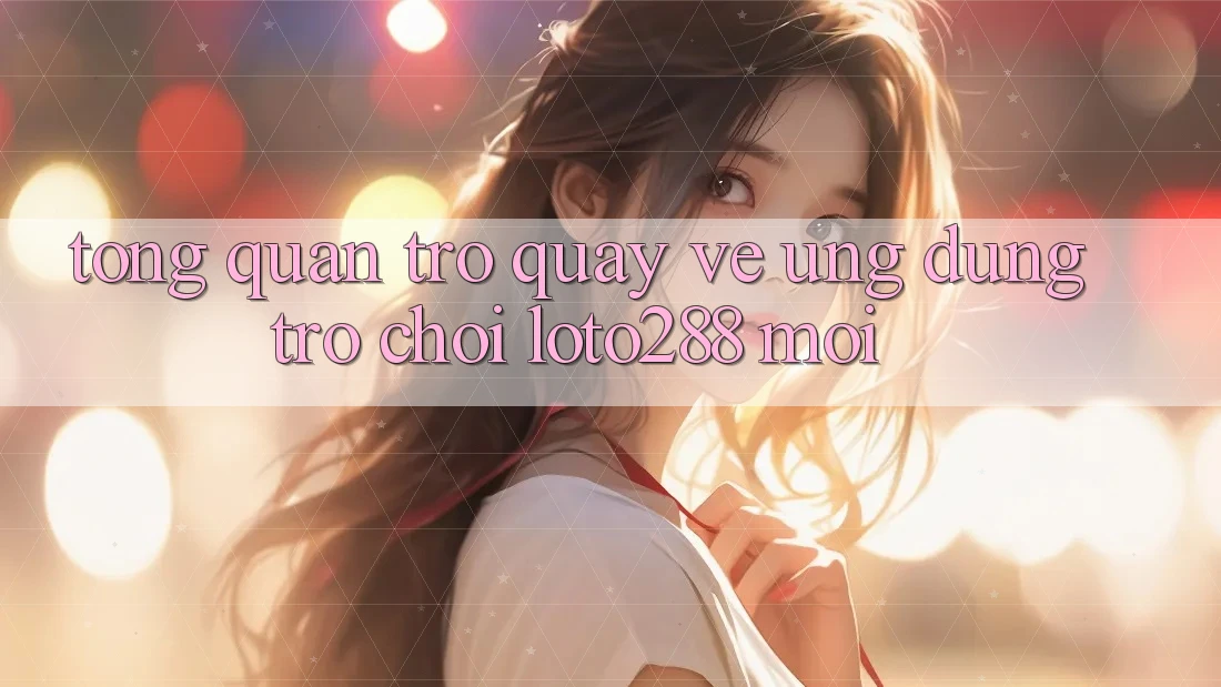 Tổng Quan Trở quay về Ứng Dụng Trò chơi Loto288 Mới Tổng Quan Trở quay về Ứng Dụng Trò chơi Loto288 Mới