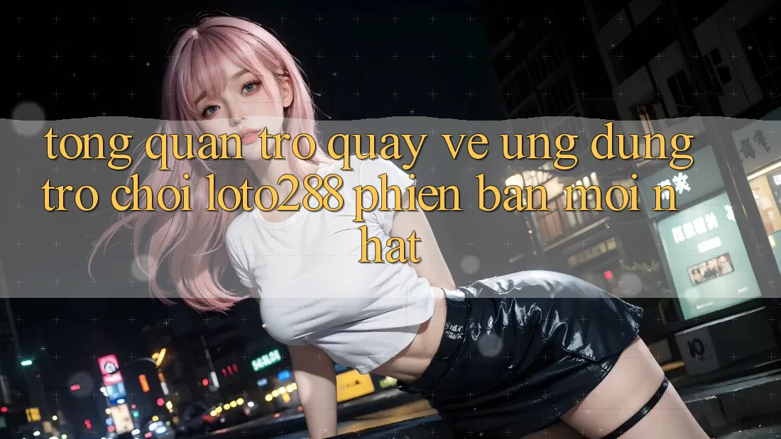 Tổng Quan Trở quay về Ứng Dụng Trò chơi Loto288 Phiên Bản Mới nhất