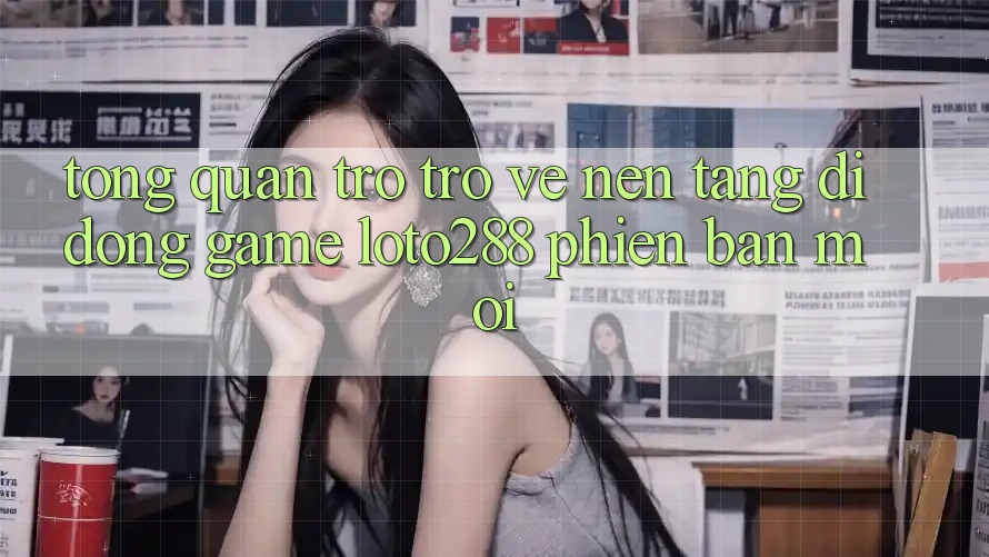 Tổng Quan Trở trở về Nền tảng di động Game Loto288 Phiên Bản Mới
