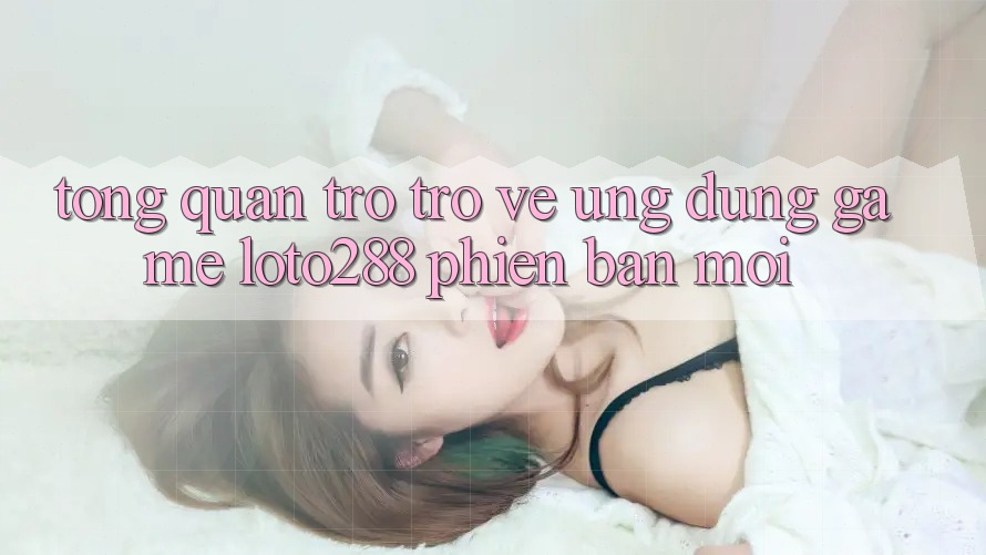 Tổng Quan Trở trở về Ứng Dụng Game Loto288 Phiên Bản Mới Tổng Quan Trở trở về Ứng Dụng Game Loto288 Phiên Bản Mới