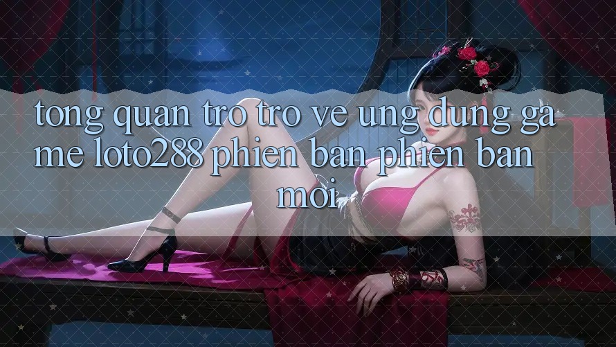 Tổng Quan Trở trở về Ứng Dụng Game Loto288 Phiên Bản Phiên bản mới Tổng Quan Trở trở về Ứng Dụng Game Loto288 Phiên Bản Phiên bản mới