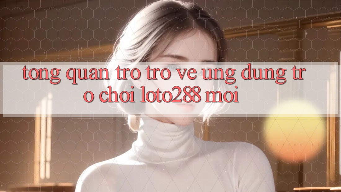 Tổng Quan Trở trở về Ứng Dụng Trò chơi Loto288 Mới Tổng Quan Trở trở về Ứng Dụng Trò chơi Loto288 Mới