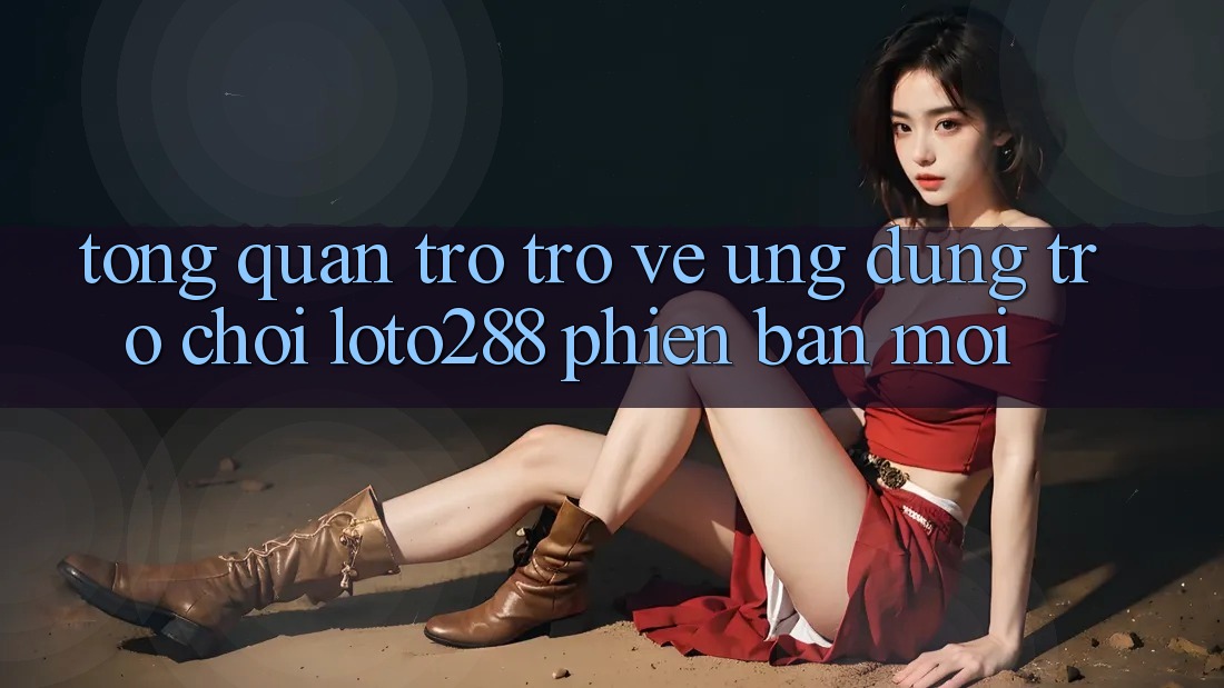 Tổng Quan Trở trở về Ứng Dụng Trò chơi Loto288 Phiên Bản Mới Tổng Quan Trở trở về Ứng Dụng Trò chơi Loto288 Phiên Bản Mới