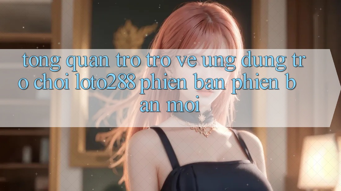 Tổng Quan Trở trở về Ứng Dụng Trò chơi Loto288 Phiên Bản Phiên bản mới Tổng Quan Trở trở về Ứng Dụng Trò chơi Loto288 Phiên Bản Phiên bản mới