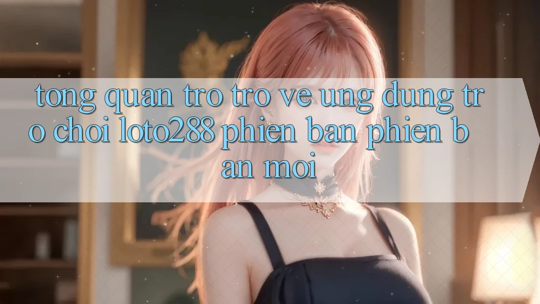 Tổng Quan Trở trở về Ứng Dụng Trò chơi Loto288 Phiên Bản Phiên bản mới