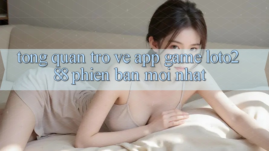 Tổng Quan Trở về App Game Loto288 Phiên bản mới nhất