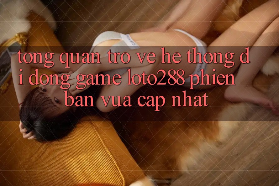 Tổng Quan Trở về Hệ thống di động Game Loto288 Phiên Bản Vừa cập nhật