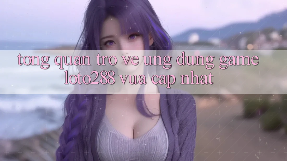 Tổng Quan Trở về Ứng Dụng Game Loto288 Vừa cập nhật Tổng Quan Trở về Ứng Dụng Game Loto288 Vừa cập nhật
