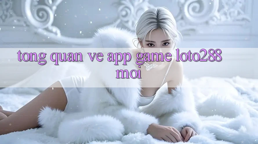 Tổng Quan Về App Game Loto288 Mới Tổng Quan Về App Game Loto288 Mới