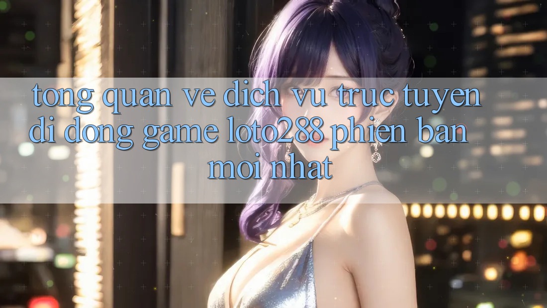 Tổng Quan Về Dịch vụ trực tuyến di động Game Loto288 Phiên Bản Mới nhất Tổng Quan Về Dịch vụ trực tuyến di động Game Loto288 Phiên Bản Mới nhất