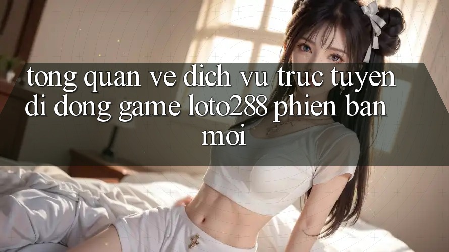 Tổng Quan Về Dịch vụ trực tuyến di động Game Loto288 Phiên Bản Mới Tổng Quan Về Dịch vụ trực tuyến di động Game Loto288 Phiên Bản Mới