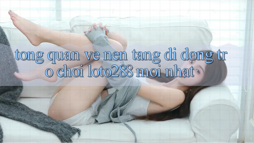 Tổng Quan Về Nền tảng di động Trò chơi Loto288 Mới nhất Tổng Quan Về Nền tảng di động Trò chơi Loto288 Mới nhất