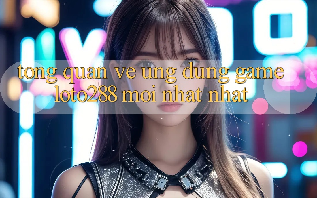 Tổng Quan Về Ứng Dụng Game Loto288 Mới nhất nhất Tổng Quan Về Ứng Dụng Game Loto288 Mới nhất nhất
