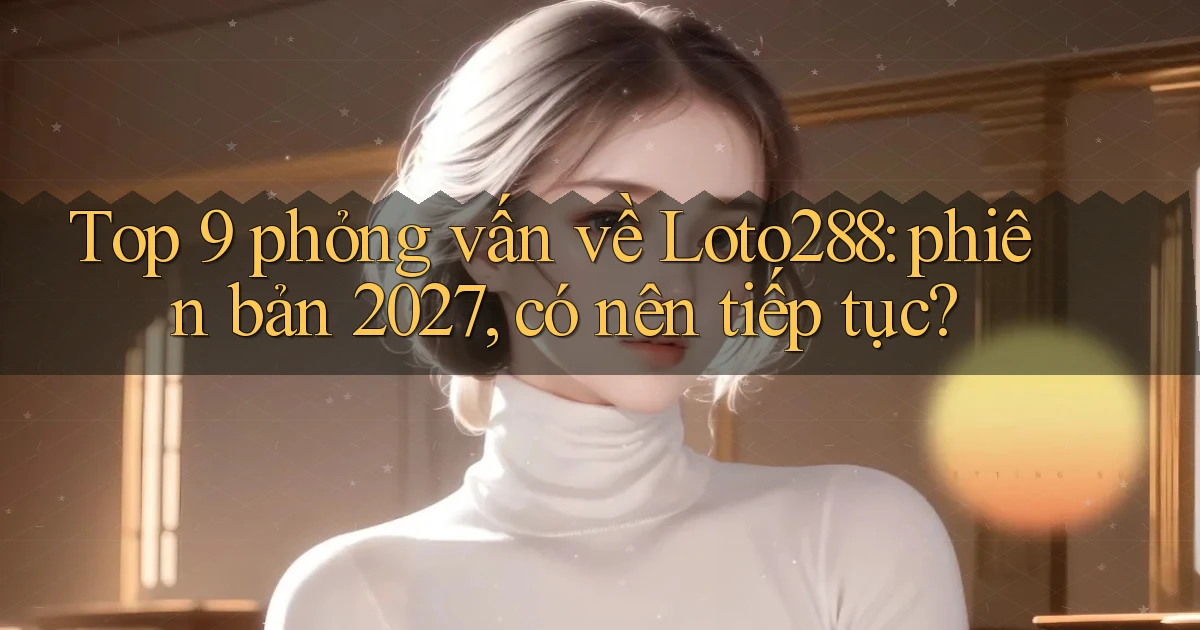 Top 9 phỏng vấn về Loto288 phiên bản 2027, có nên tiếp tục