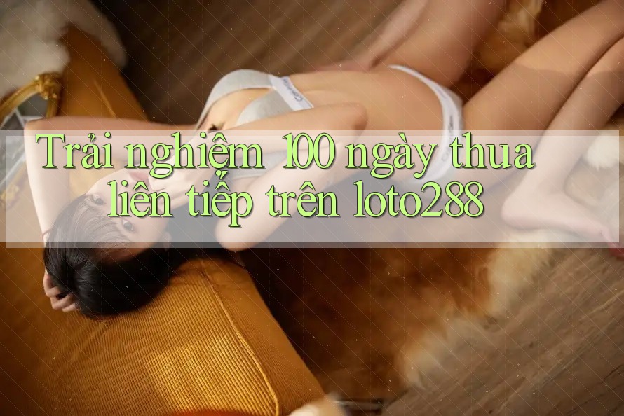 Trải nghiệm 100 ngày thua liên tiếp trên loto288 Trải nghiệm 100 ngày thua liên tiếp trên loto288