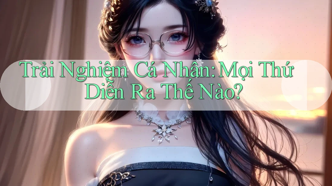 Trải Nghiệm Cá Nhân: Mọi Thứ Diễn Ra Thế Nào? Trải Nghiệm Cá Nhân: Mọi Thứ Diễn Ra Thế Nào?