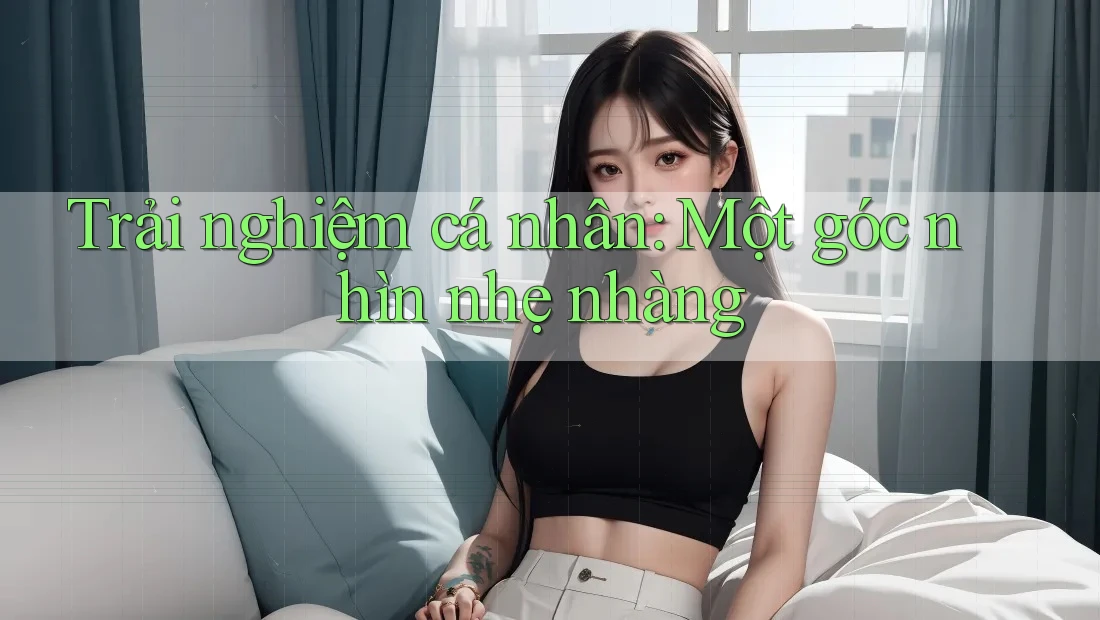 Trải nghiệm cá nhân: Một góc nhìn nhẹ nhàng Trải nghiệm cá nhân: Một góc nhìn nhẹ nhàng