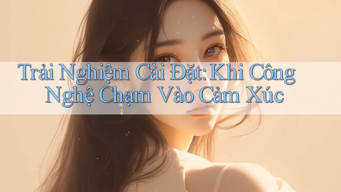Trải Nghiệm Cài Đặt: Khi Công Nghệ Chạm Vào Cảm Xúc Trải Nghiệm Cài Đặt: Khi Công Nghệ Chạm Vào Cảm Xúc