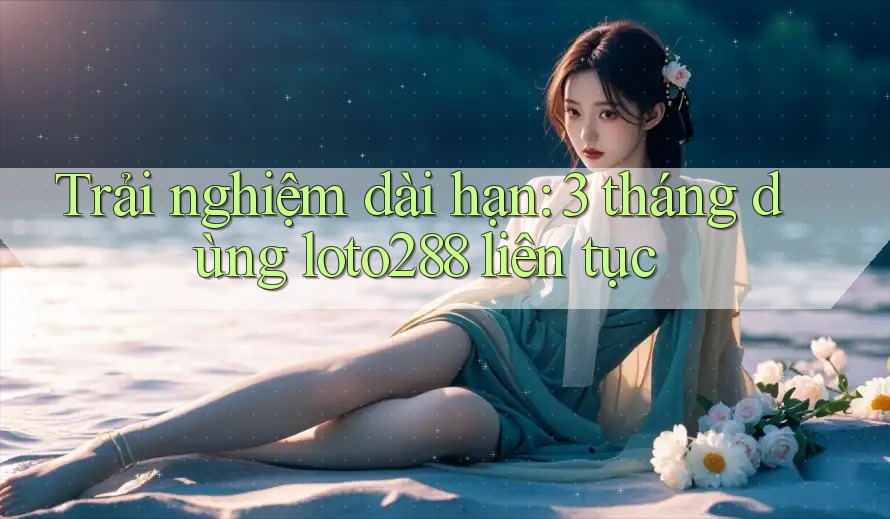 Trải nghiệm dài hạn: 3 tháng dùng loto288 liên tục Trải nghiệm dài hạn: 3 tháng dùng loto288 liên tục