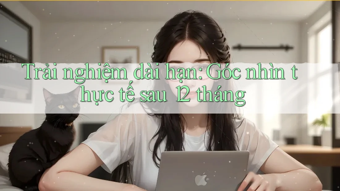 Trải nghiệm dài hạn: Góc nhìn thực tế sau 12 tháng Trải nghiệm dài hạn: Góc nhìn thực tế sau 12 tháng