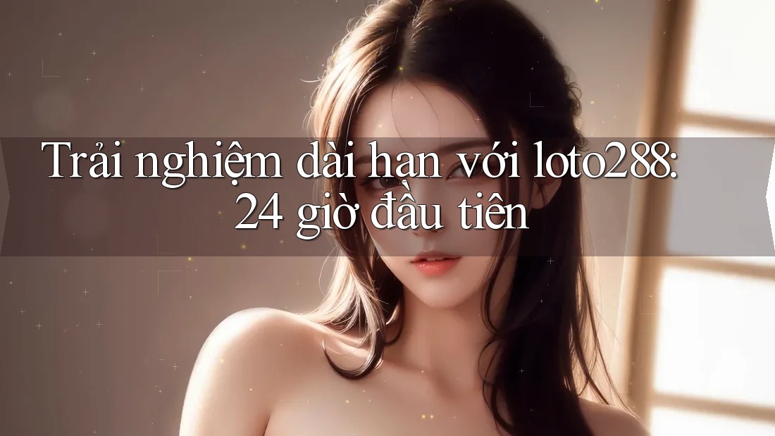 Trải nghiệm dài hạn với loto288: 24 giờ đầu tiên Trải nghiệm dài hạn với loto288: 24 giờ đầu tiên