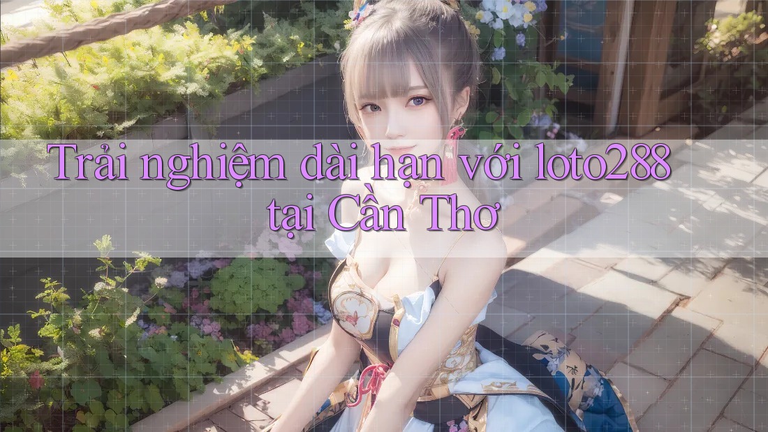Trải nghiệm dài hạn với loto288 tại Cần Thơ Trải nghiệm dài hạn với loto288 tại Cần Thơ