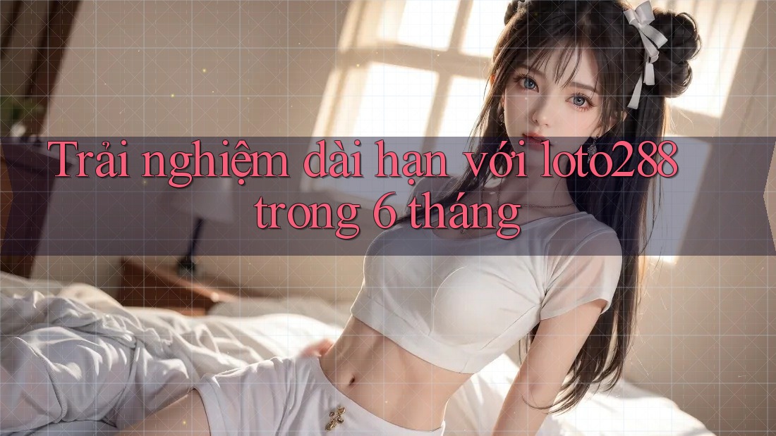 Trải nghiệm dài hạn với loto288 trong 6 tháng Trải nghiệm dài hạn với loto288 trong 6 tháng